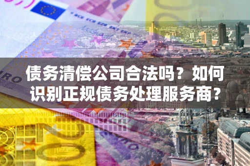 北京债务清偿公司合法吗？如何识别正规债务处理服务商？