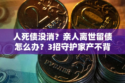 北京人死债没消？亲人离世留债怎么办？3招守护家产不背锅