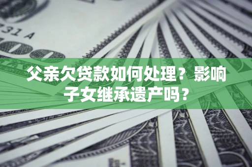 北京父亲欠贷款如何处理?影响子女继承遗产吗? 北京父亲欠贷款如何处理?影响子女继承遗产吗?